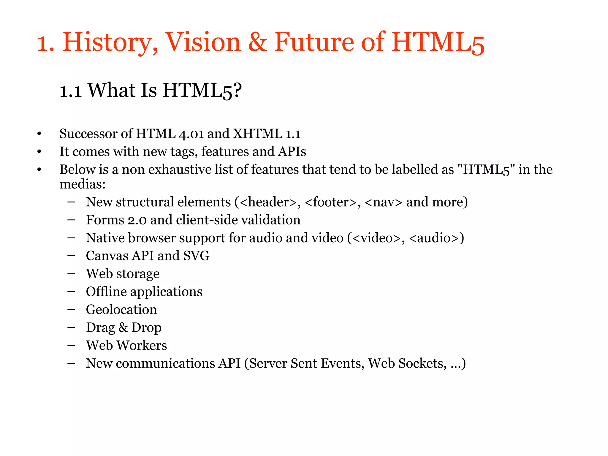 1. History, Vision & Future of HTML5
    1.1 What Is HTML5?
•   Successor of HTML 4.01 and XHTML 1.1
•   It comes with new tags, features and APIs
•   Below is a non exhaustive list of features that tend to be labelled as "HTML5" in the
    medias:
      – New structural elements (<header>, <footer>, <nav> and more)
      – Forms 2.0 and client-side validation
      – Native browser support for audio and video (<video>, <audio>)
      – Canvas API and SVG
      – Web storage
      – Offline applications
      – Geolocation
      – Drag & Drop
      – Web Workers
      – New communications API (Server Sent Events, Web Sockets, …)
 