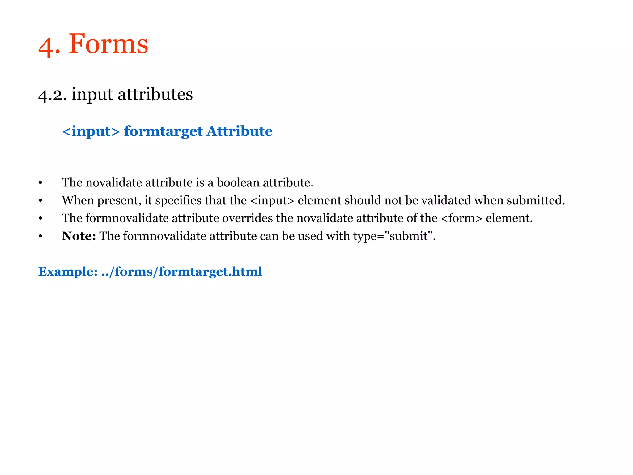 4. Forms
4.2. input attributes

    <input> formtarget Attribute


•   The novalidate attribute is a boolean attribute.
•   When present, it specifies that the <input> element should not be validated when submitted.
•   The formnovalidate attribute overrides the novalidate attribute of the <form> element.
•   Note: The formnovalidate attribute can be used with type="submit".

Example: ../forms/formtarget.html
 
