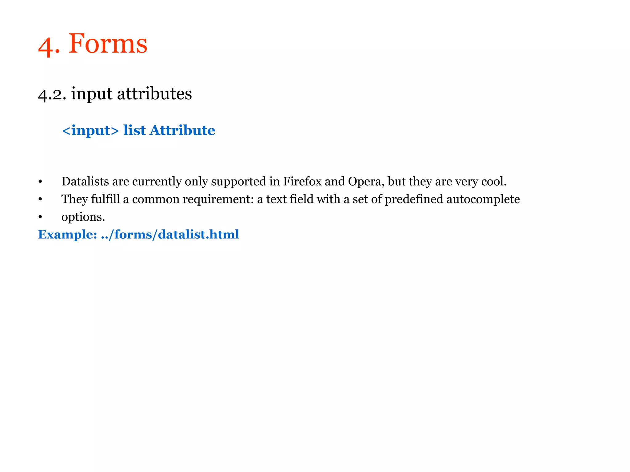 4. Forms
4.2. input attributes

    <input> list Attribute


•  Datalists are currently only supported in Firefox and Opera, but they are very cool.
•  They fulfill a common requirement: a text field with a set of predefined autocomplete
•  options.
Example: ../forms/datalist.html
 
