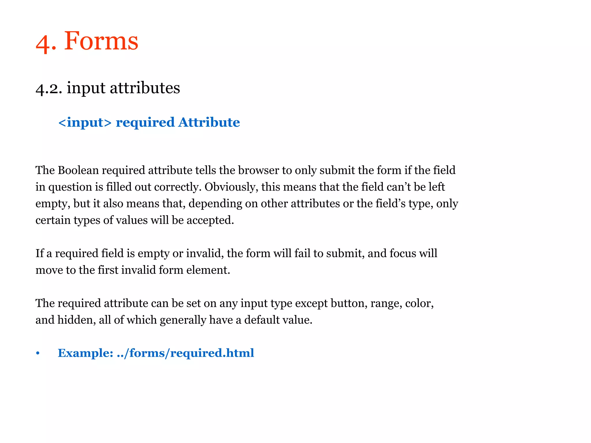 4. Forms
4.2. input attributes

    <input> required Attribute


The Boolean required attribute tells the browser to only submit the form if the field
in question is filled out correctly. Obviously, this means that the field can’t be left
empty, but it also means that, depending on other attributes or the field’s type, only
certain types of values will be accepted.

If a required field is empty or invalid, the form will fail to submit, and focus will
move to the first invalid form element.

The required attribute can be set on any input type except button, range, color,
and hidden, all of which generally have a default value.

•   Example: ../forms/required.html
 
