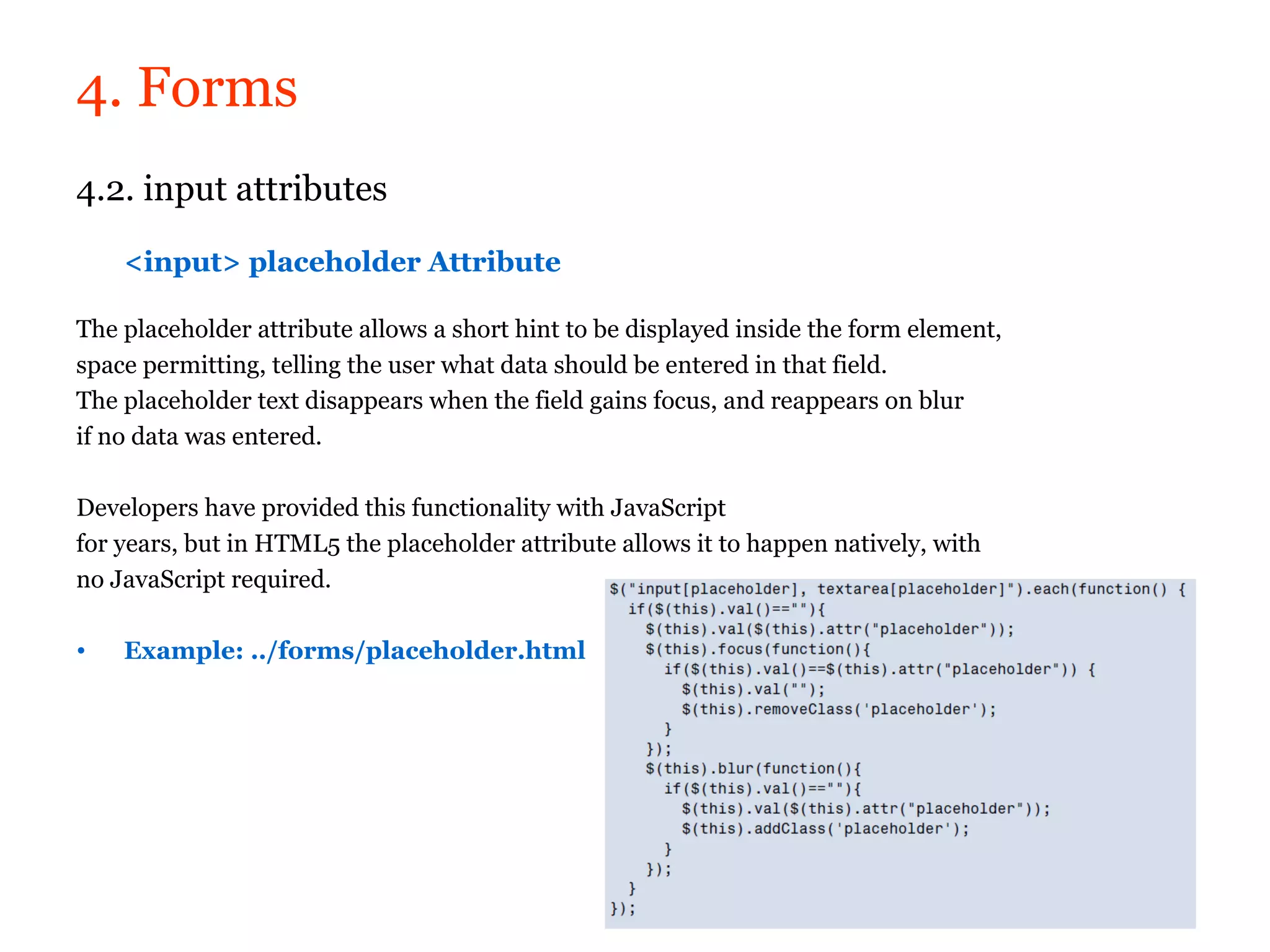 4. Forms
4.2. input attributes

    <input> placeholder Attribute

The placeholder attribute allows a short hint to be displayed inside the form element,
space permitting, telling the user what data should be entered in that field.
The placeholder text disappears when the field gains focus, and reappears on blur
if no data was entered.

Developers have provided this functionality with JavaScript
for years, but in HTML5 the placeholder attribute allows it to happen natively, with
no JavaScript required.

•   Example: ../forms/placeholder.html
 