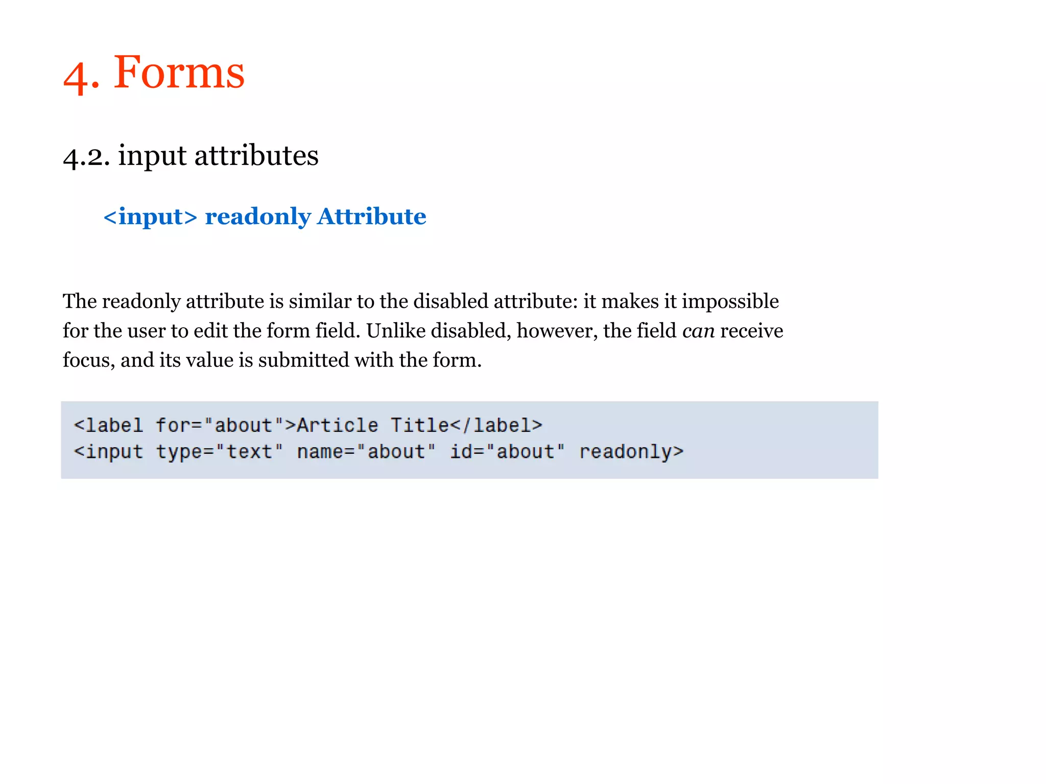 4. Forms
4.2. input attributes

    <input> readonly Attribute


The readonly attribute is similar to the disabled attribute: it makes it impossible
for the user to edit the form field. Unlike disabled, however, the field can receive
focus, and its value is submitted with the form.
 
