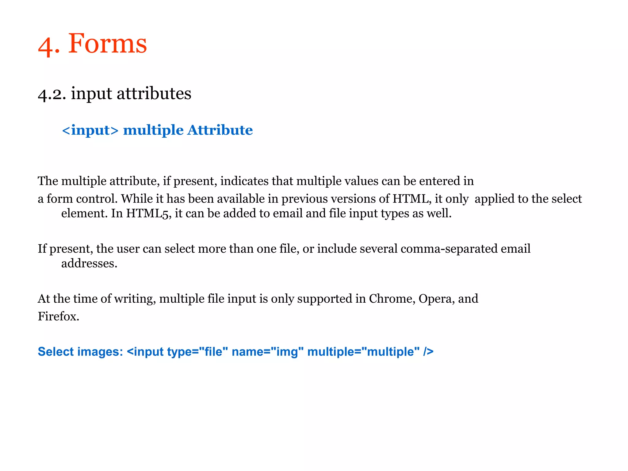4. Forms
4.2. input attributes

    <input> multiple Attribute


The multiple attribute, if present, indicates that multiple values can be entered in
a form control. While it has been available in previous versions of HTML, it only applied to the select
     element. In HTML5, it can be added to email and file input types as well.

If present, the user can select more than one file, or include several comma-separated email
     addresses.

At the time of writing, multiple file input is only supported in Chrome, Opera, and
Firefox.

Select images: <input type="file" name="img" multiple="multiple" />
 