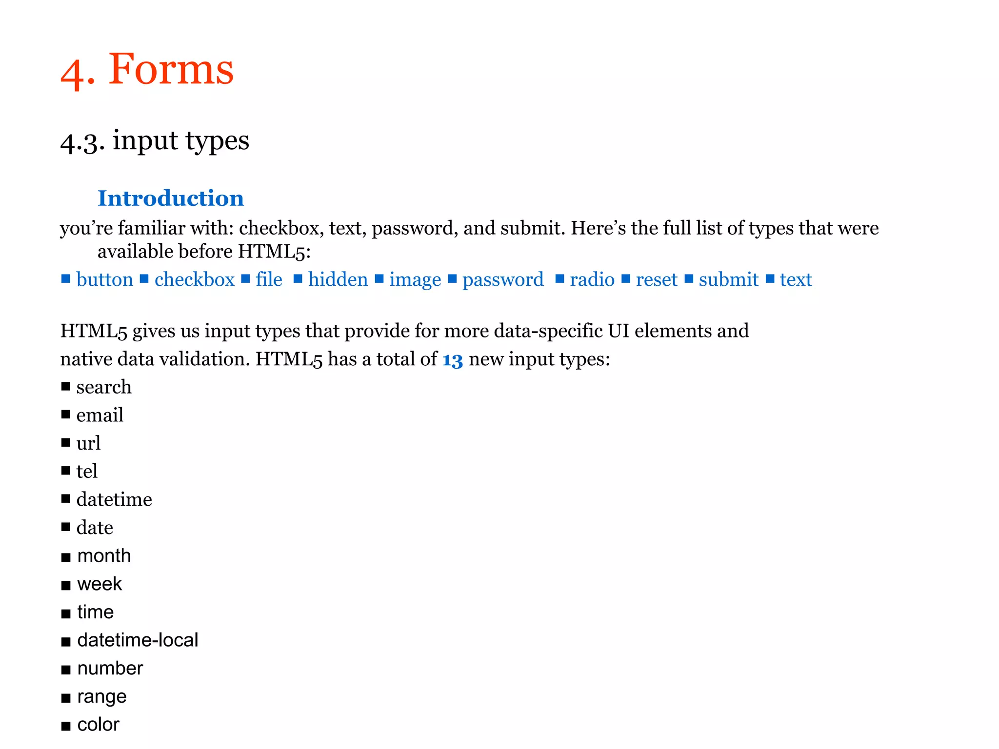 4. Forms
4.3. input types

    Introduction
you’re familiar with: checkbox, text, password, and submit. Here’s the full list of types that were
    available before HTML5:
■ button ■ checkbox ■ file ■ hidden ■ image ■ password ■ radio ■ reset ■ submit ■ text

HTML5 gives us input types that provide for more data-specific UI elements and
native data validation. HTML5 has a total of 13 new input types:
■ search
■ email
■ url
■ tel
■ datetime
■ date
■ month
■ week
■ time
■ datetime-local
■ number
■ range
■ color
 