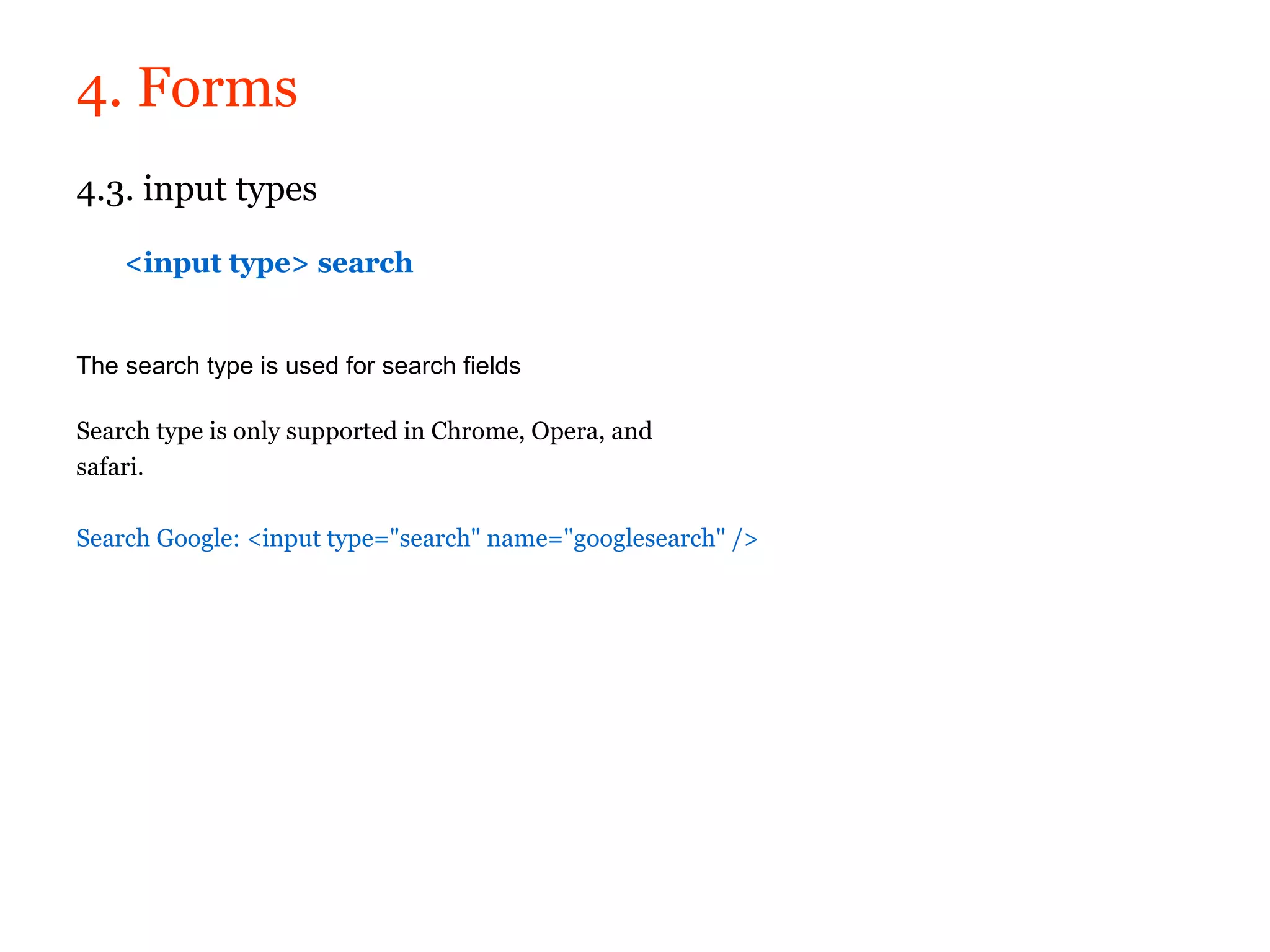 4. Forms
4.3. input types

    <input type> search


The search type is used for search fields

Search type is only supported in Chrome, Opera, and
safari.

Search Google: <input type="search" name="googlesearch" />
 
