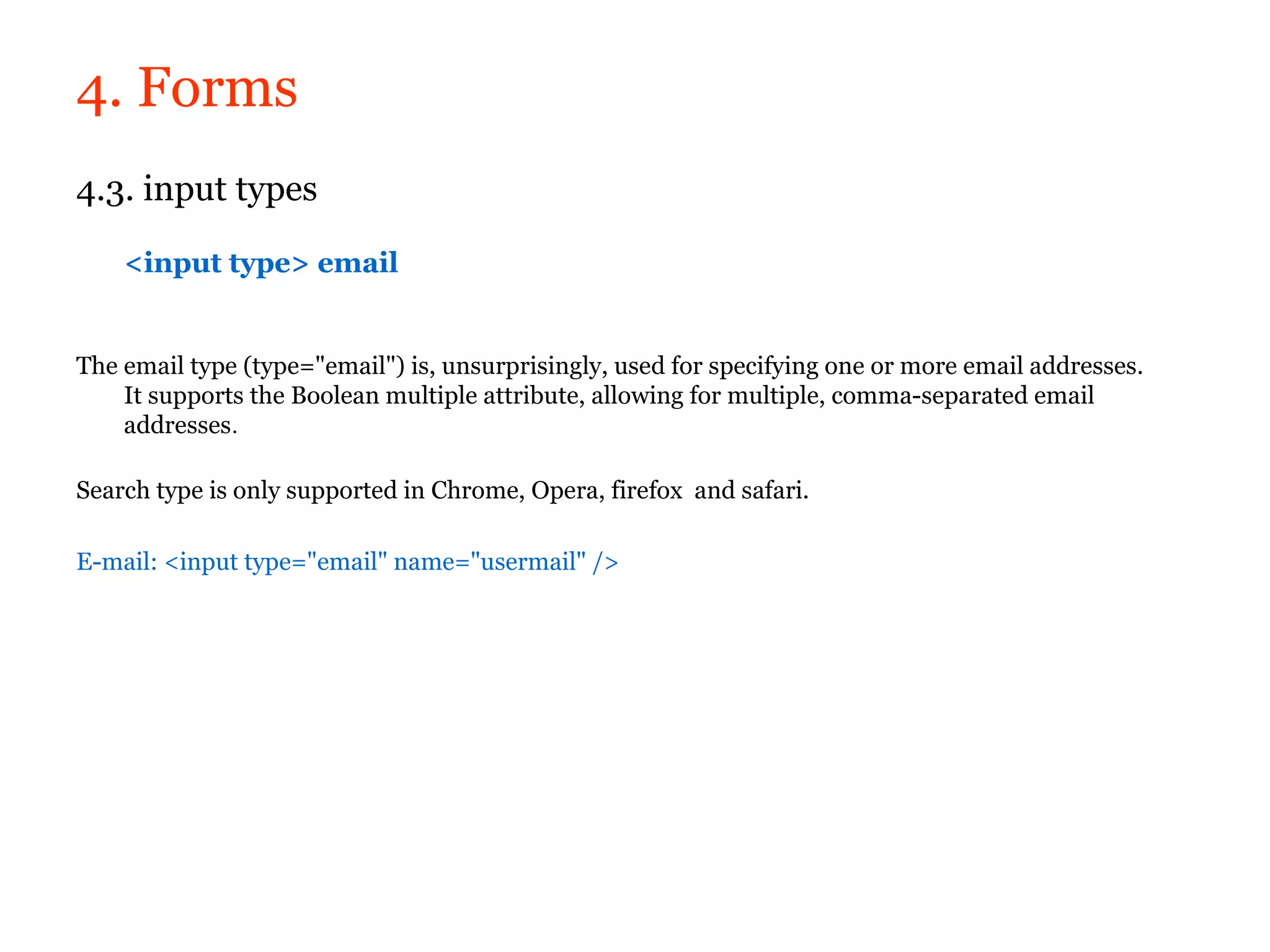 4. Forms
4.3. input types

    <input type> email


The email type (type="email") is, unsurprisingly, used for specifying one or more email addresses.
    It supports the Boolean multiple attribute, allowing for multiple, comma-separated email
    addresses.

Search type is only supported in Chrome, Opera, firefox and safari.

E-mail: <input type="email" name="usermail" />
 