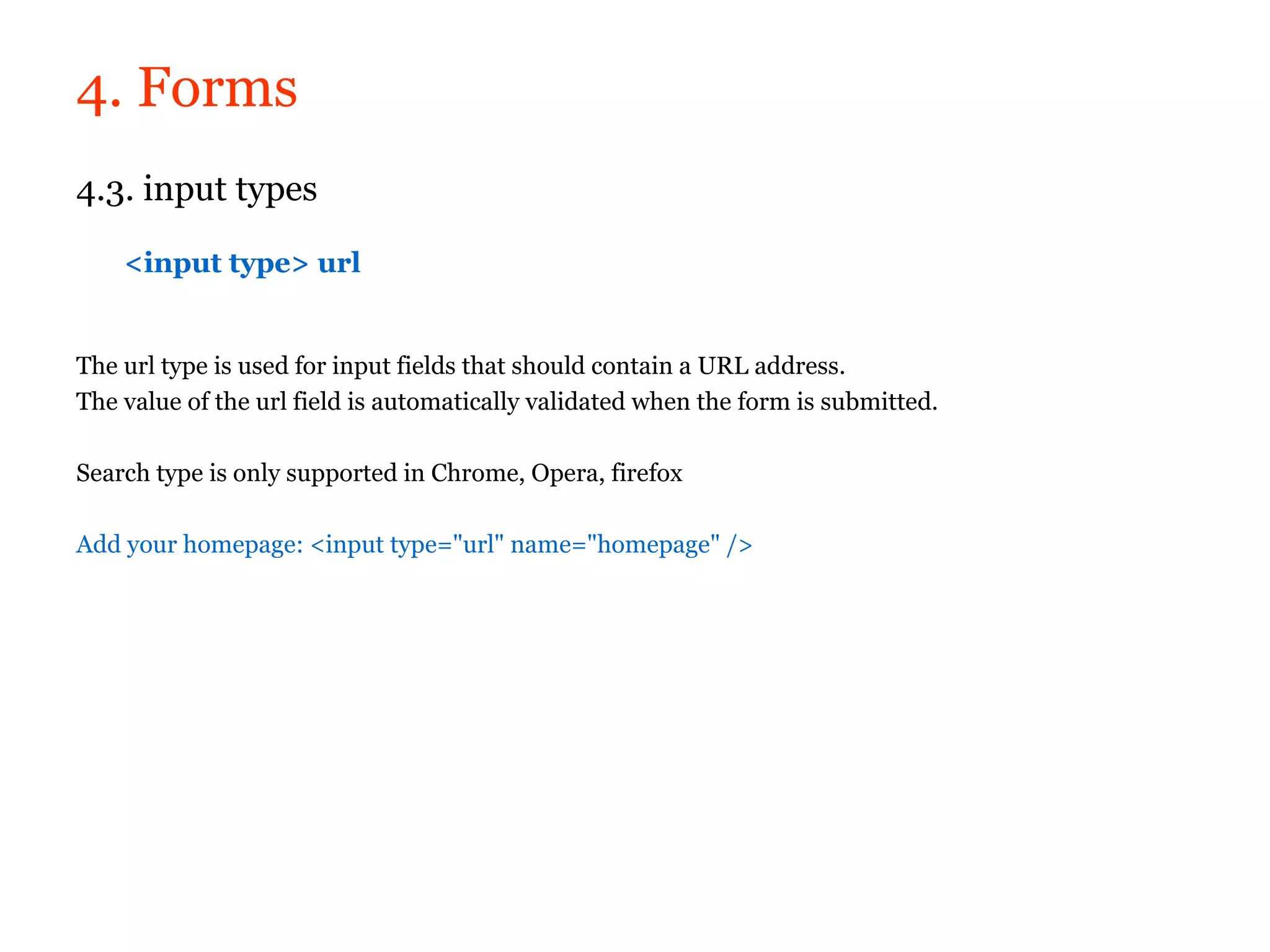 4. Forms
4.3. input types

    <input type> url


The url type is used for input fields that should contain a URL address.
The value of the url field is automatically validated when the form is submitted.

Search type is only supported in Chrome, Opera, firefox

Add your homepage: <input type="url" name="homepage" />
 