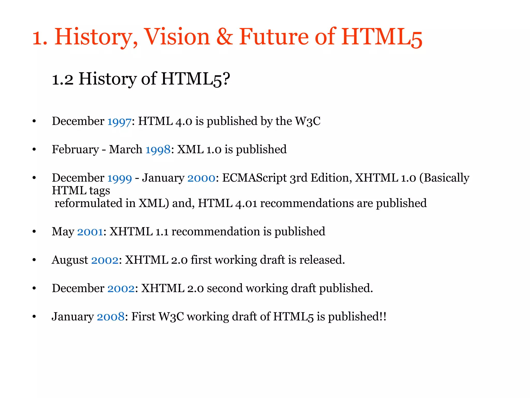 1. History, Vision & Future of HTML5
    1.2 History of HTML5?

•   December 1997: HTML 4.0 is published by the W3C

•   February - March 1998: XML 1.0 is published

•   December 1999 - January 2000: ECMAScript 3rd Edition, XHTML 1.0 (Basically
    HTML tags
    reformulated in XML) and, HTML 4.01 recommendations are published

•   May 2001: XHTML 1.1 recommendation is published

•   August 2002: XHTML 2.0 first working draft is released.

•   December 2002: XHTML 2.0 second working draft published.

•   January 2008: First W3C working draft of HTML5 is published!!
 