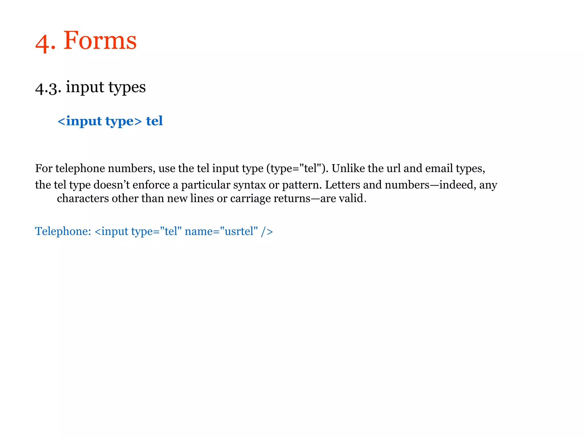 4. Forms
4.3. input types

    <input type> tel


For telephone numbers, use the tel input type (type="tel"). Unlike the url and email types,
the tel type doesn’t enforce a particular syntax or pattern. Letters and numbers—indeed, any
     characters other than new lines or carriage returns—are valid.

Telephone: <input type="tel" name="usrtel" />
 