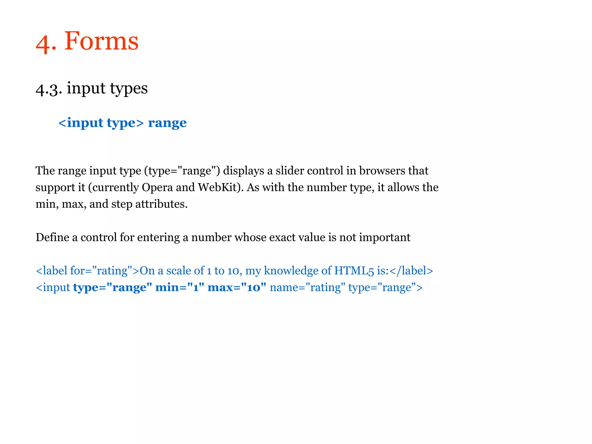 4. Forms
4.3. input types

    <input type> range


The range input type (type="range") displays a slider control in browsers that
support it (currently Opera and WebKit). As with the number type, it allows the
min, max, and step attributes.

Define a control for entering a number whose exact value is not important

<label for="rating">On a scale of 1 to 10, my knowledge of HTML5 is:</label>
<input type="range" min="1" max="10" name="rating" type="range">
 