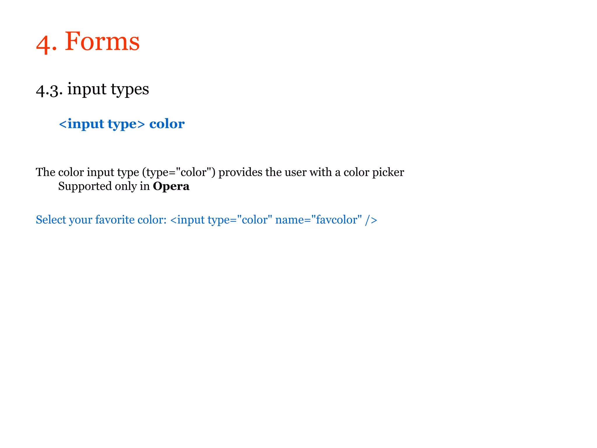 4. Forms
4.3. input types

    <input type> color


The color input type (type="color") provides the user with a color picker
    Supported only in Opera

Select your favorite color: <input type="color" name="favcolor" />
 