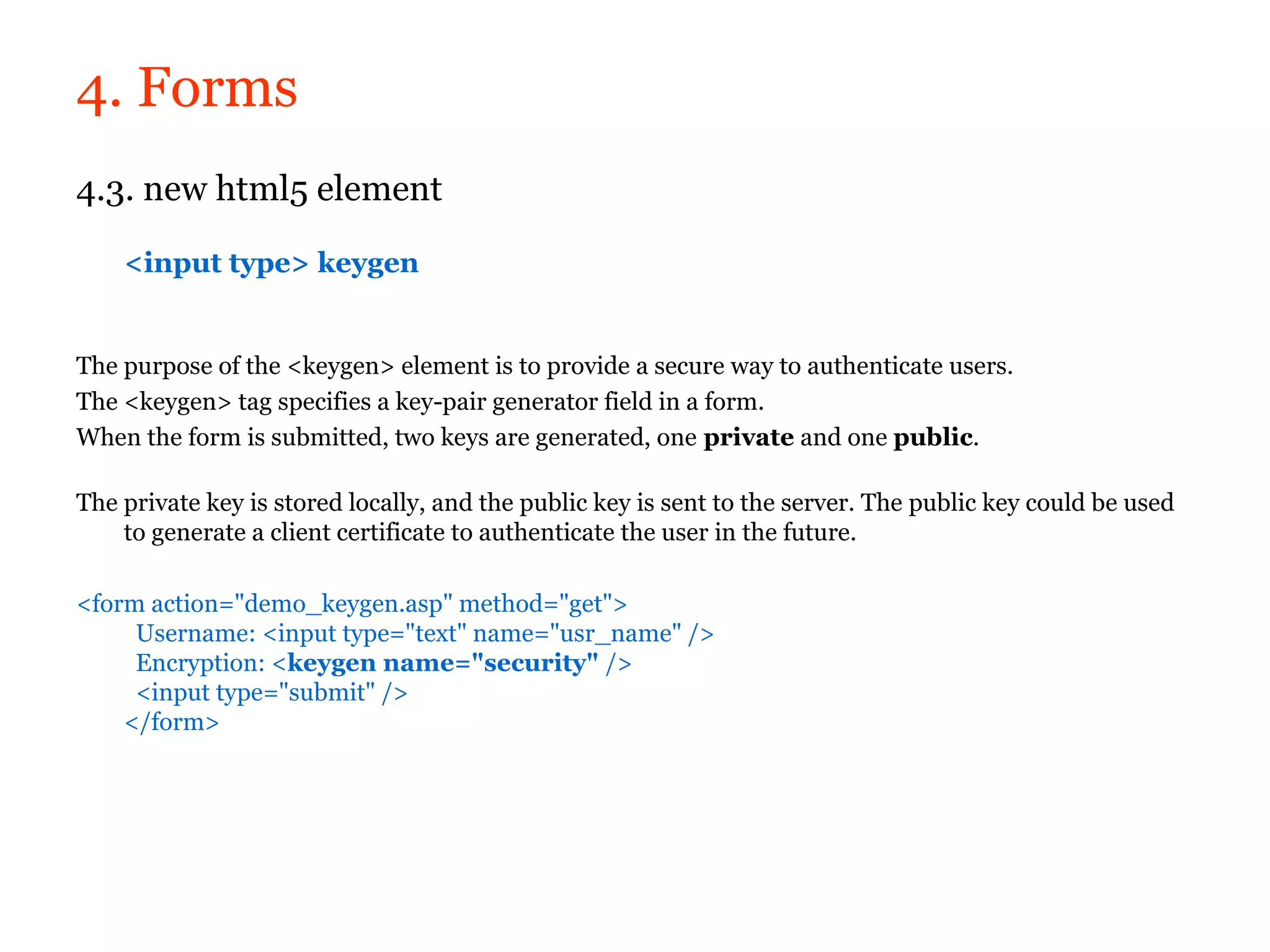 4. Forms
4.3. new html5 element

    <input type> keygen


The purpose of the <keygen> element is to provide a secure way to authenticate users.
The <keygen> tag specifies a key-pair generator field in a form.
When the form is submitted, two keys are generated, one private and one public.

The private key is stored locally, and the public key is sent to the server. The public key could be used
    to generate a client certificate to authenticate the user in the future.

<form action="demo_keygen.asp" method="get">
     Username: <input type="text" name="usr_name" />
     Encryption: <keygen name="security" />
     <input type="submit" />
    </form>
 