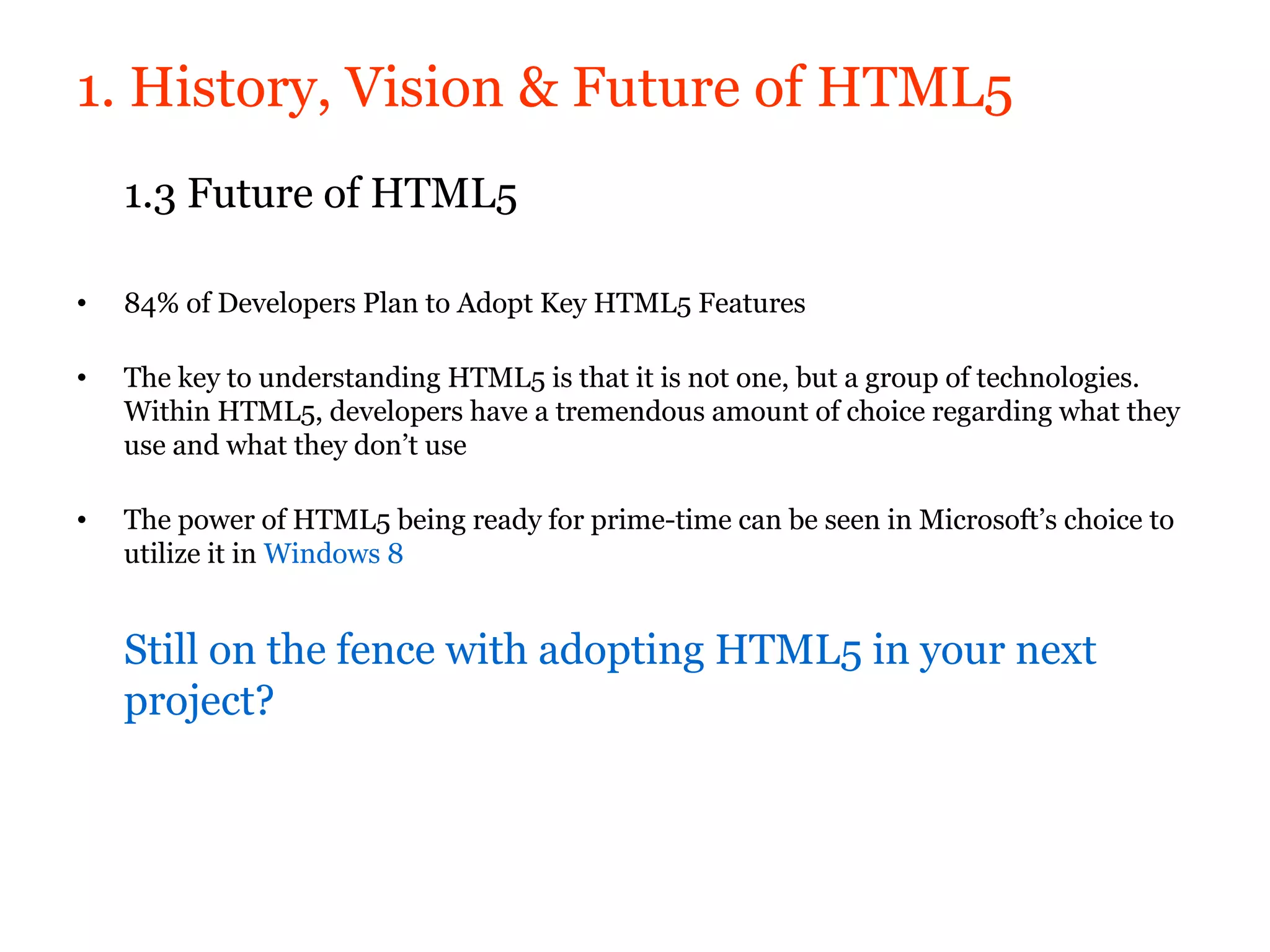 1. History, Vision & Future of HTML5
    1.3 Future of HTML5

•   84% of Developers Plan to Adopt Key HTML5 Features

•   The key to understanding HTML5 is that it is not one, but a group of technologies.
    Within HTML5, developers have a tremendous amount of choice regarding what they
    use and what they don’t use

•   The power of HTML5 being ready for prime-time can be seen in Microsoft’s choice to
    utilize it in Windows 8


    Still on the fence with adopting HTML5 in your next
    project?
 