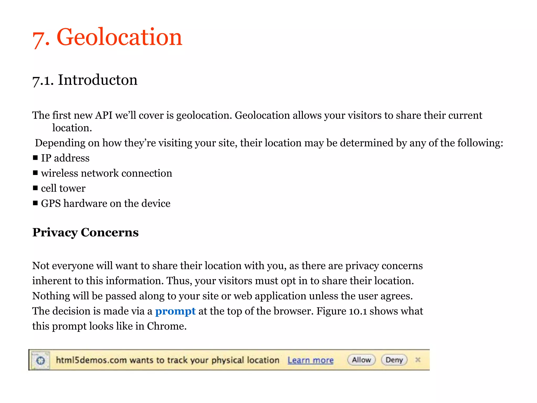 7. Geolocation
7.1. Introducton

The first new API we’ll cover is geolocation. Geolocation allows your visitors to share their current
     location.
Depending on how they’re visiting your site, their location may be determined by any of the following:
■ IP address
■ wireless network connection
■ cell tower
■ GPS hardware on the device

Privacy Concerns

Not everyone will want to share their location with you, as there are privacy concerns
inherent to this information. Thus, your visitors must opt in to share their location.
Nothing will be passed along to your site or web application unless the user agrees.
The decision is made via a prompt at the top of the browser. Figure 10.1 shows what
this prompt looks like in Chrome.
 