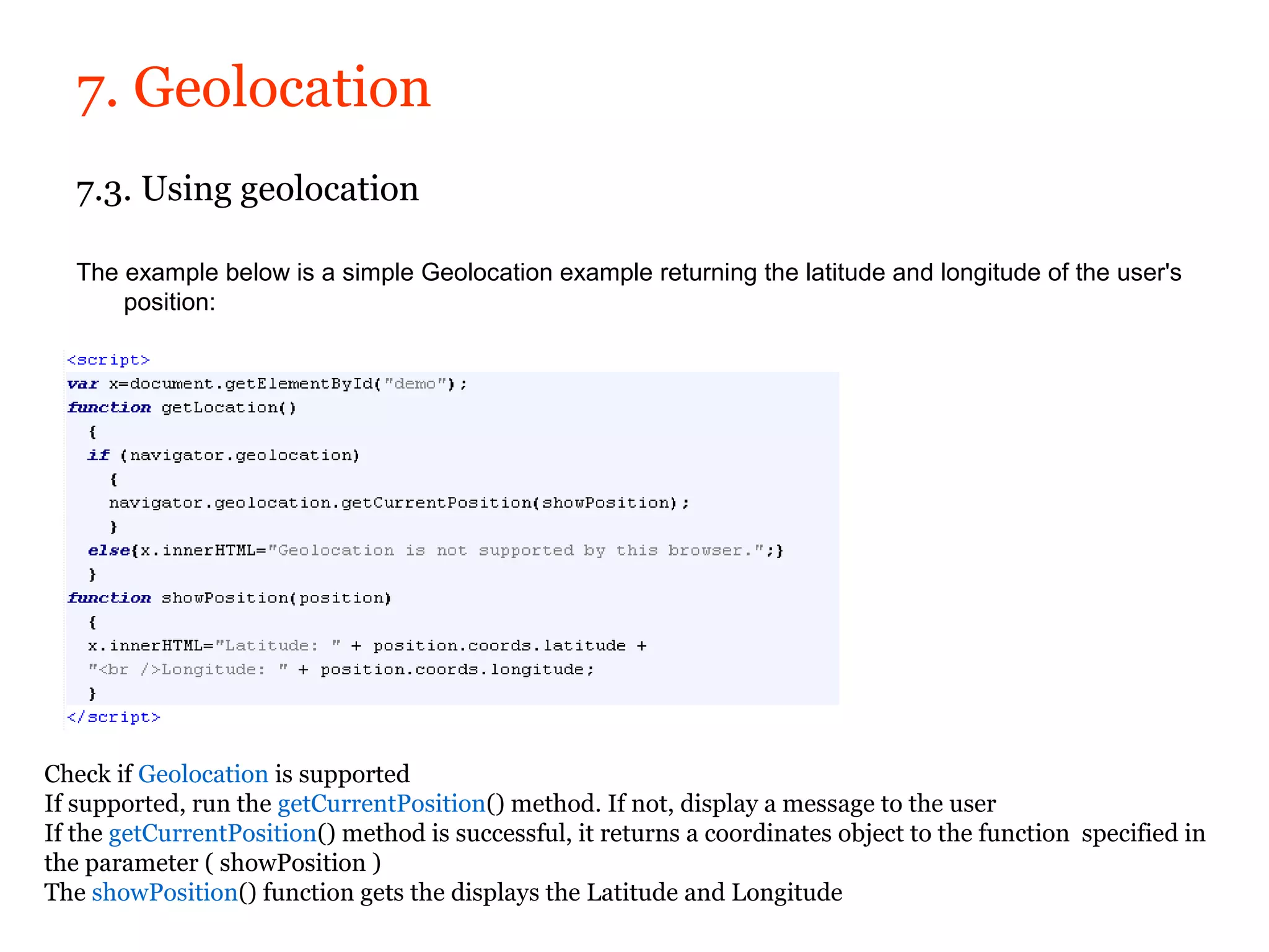 7. Geolocation
   7.3. Using geolocation

   The example below is a simple Geolocation example returning the latitude and longitude of the user's
       position:




Check if Geolocation is supported
If supported, run the getCurrentPosition() method. If not, display a message to the user
If the getCurrentPosition() method is successful, it returns a coordinates object to the function specified in
the parameter ( showPosition )
The showPosition() function gets the displays the Latitude and Longitude
 