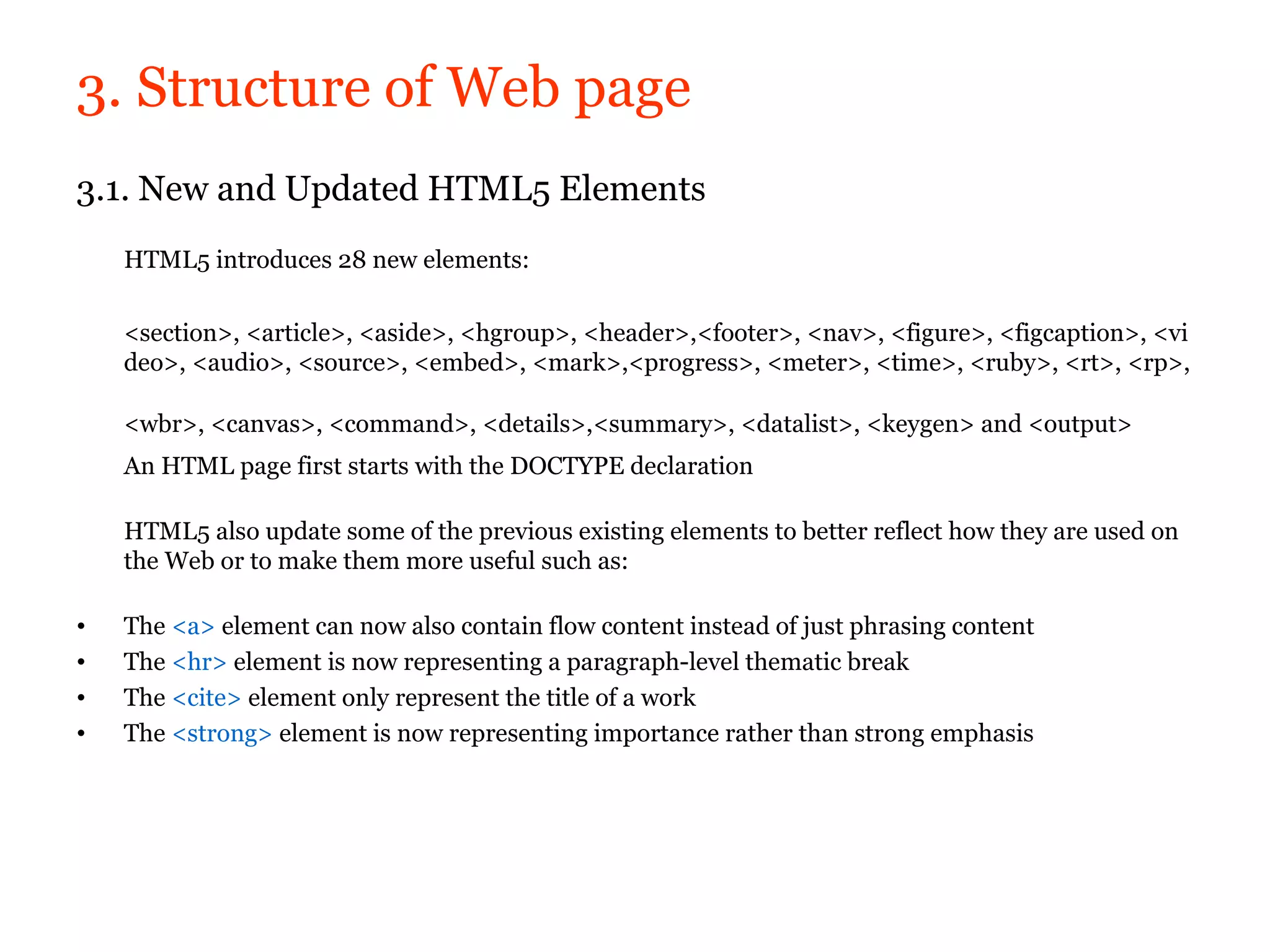 3. Structure of Web page
3.1. New and Updated HTML5 Elements
    HTML5 introduces 28 new elements:

    <section>, <article>, <aside>, <hgroup>, <header>,<footer>, <nav>, <figure>, <figcaption>, <vi
    deo>, <audio>, <source>, <embed>, <mark>,<progress>, <meter>, <time>, <ruby>, <rt>, <rp>,

    <wbr>, <canvas>, <command>, <details>,<summary>, <datalist>, <keygen> and <output>
    An HTML page first starts with the DOCTYPE declaration

    HTML5 also update some of the previous existing elements to better reflect how they are used on
    the Web or to make them more useful such as:

•   The <a> element can now also contain flow content instead of just phrasing content
•   The <hr> element is now representing a paragraph-level thematic break
•   The <cite> element only represent the title of a work
•   The <strong> element is now representing importance rather than strong emphasis
 