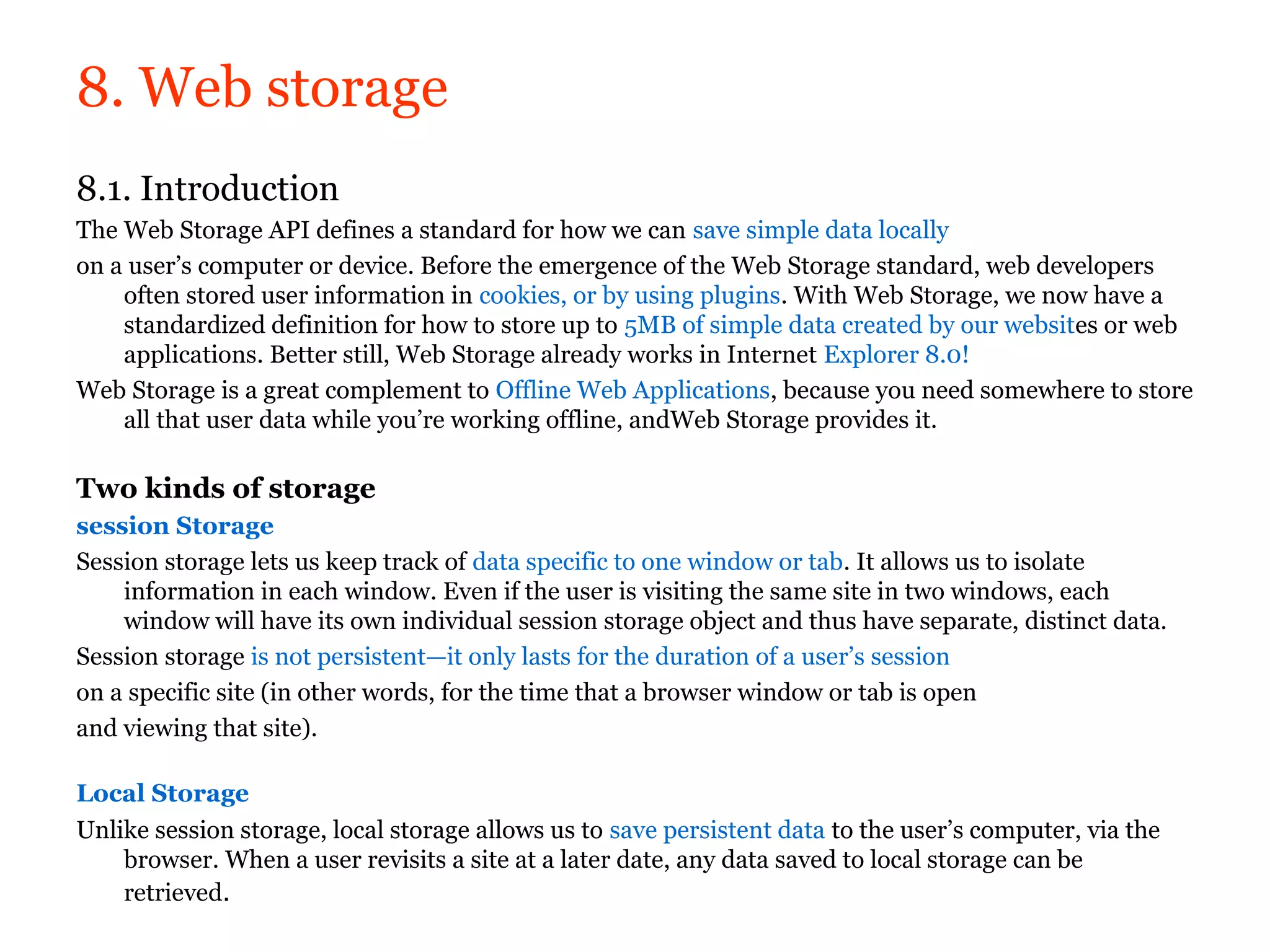 8. Web storage
8.1. Introduction
The Web Storage API defines a standard for how we can save simple data locally
on a user’s computer or device. Before the emergence of the Web Storage standard, web developers
    often stored user information in cookies, or by using plugins. With Web Storage, we now have a
    standardized definition for how to store up to 5MB of simple data created by our websites or web
    applications. Better still, Web Storage already works in Internet Explorer 8.0!
Web Storage is a great complement to Offline Web Applications, because you need somewhere to store
    all that user data while you’re working offline, andWeb Storage provides it.

Two kinds of storage
session Storage
Session storage lets us keep track of data specific to one window or tab. It allows us to isolate
    information in each window. Even if the user is visiting the same site in two windows, each
    window will have its own individual session storage object and thus have separate, distinct data.
Session storage is not persistent—it only lasts for the duration of a user’s session
on a specific site (in other words, for the time that a browser window or tab is open
and viewing that site).

Local Storage
Unlike session storage, local storage allows us to save persistent data to the user’s computer, via the
    browser. When a user revisits a site at a later date, any data saved to local storage can be
    retrieved.
 
