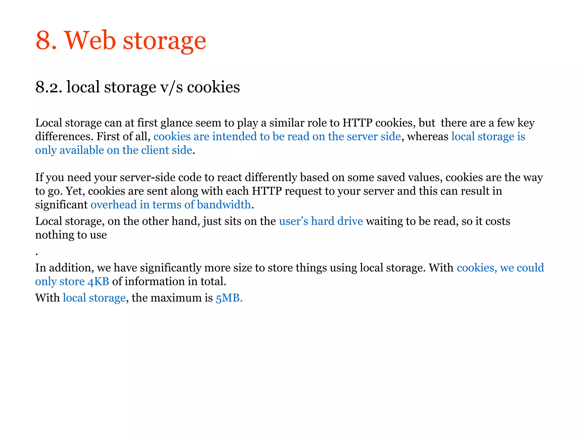 8. Web storage
8.2. local storage v/s cookies

Local storage can at first glance seem to play a similar role to HTTP cookies, but there are a few key
differences. First of all, cookies are intended to be read on the server side, whereas local storage is
only available on the client side.

If you need your server-side code to react differently based on some saved values, cookies are the way
to go. Yet, cookies are sent along with each HTTP request to your server and this can result in
significant overhead in terms of bandwidth.
Local storage, on the other hand, just sits on the user’s hard drive waiting to be read, so it costs
nothing to use
.
In addition, we have significantly more size to store things using local storage. With cookies, we could
only store 4KB of information in total.
With local storage, the maximum is 5MB.
 