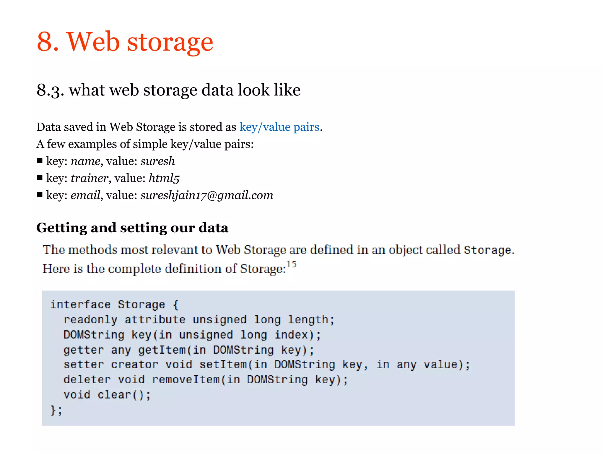 8. Web storage
8.3. what web storage data look like

Data saved in Web Storage is stored as key/value pairs.
A few examples of simple key/value pairs:
■ key: name, value: suresh
■ key: trainer, value: html5
■ key: email, value: sureshjain17@gmail.com

Getting and setting our data
 