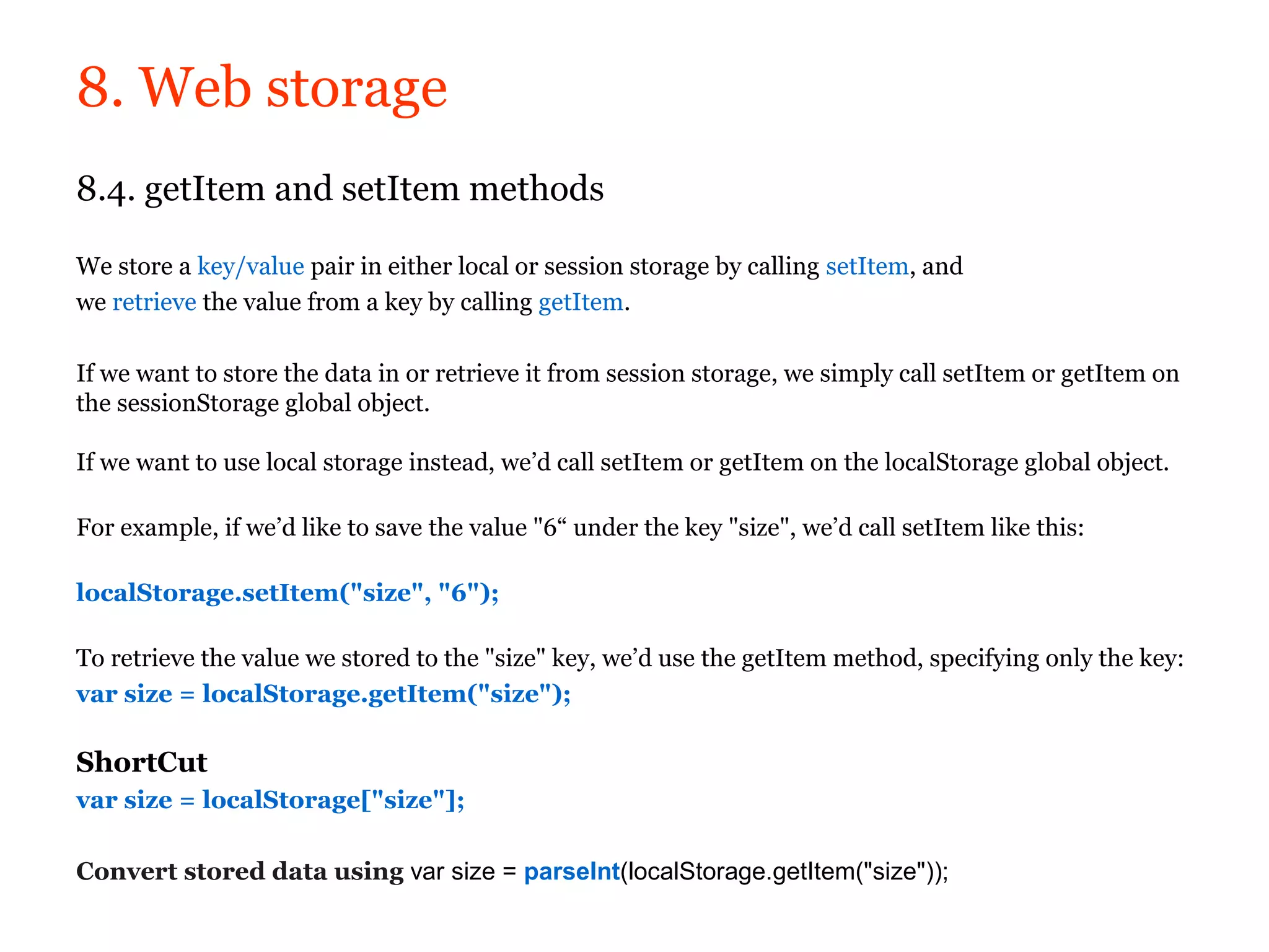8. Web storage
8.4. getItem and setItem methods

We store a key/value pair in either local or session storage by calling setItem, and
we retrieve the value from a key by calling getItem.

If we want to store the data in or retrieve it from session storage, we simply call setItem or getItem on
the sessionStorage global object.

If we want to use local storage instead, we’d call setItem or getItem on the localStorage global object.

For example, if we’d like to save the value "6“ under the key "size", we’d call setItem like this:

localStorage.setItem("size", "6");

To retrieve the value we stored to the "size" key, we’d use the getItem method, specifying only the key:
var size = localStorage.getItem("size");

ShortCut
var size = localStorage["size"];

Convert stored data using var size = parseInt(localStorage.getItem("size"));
 