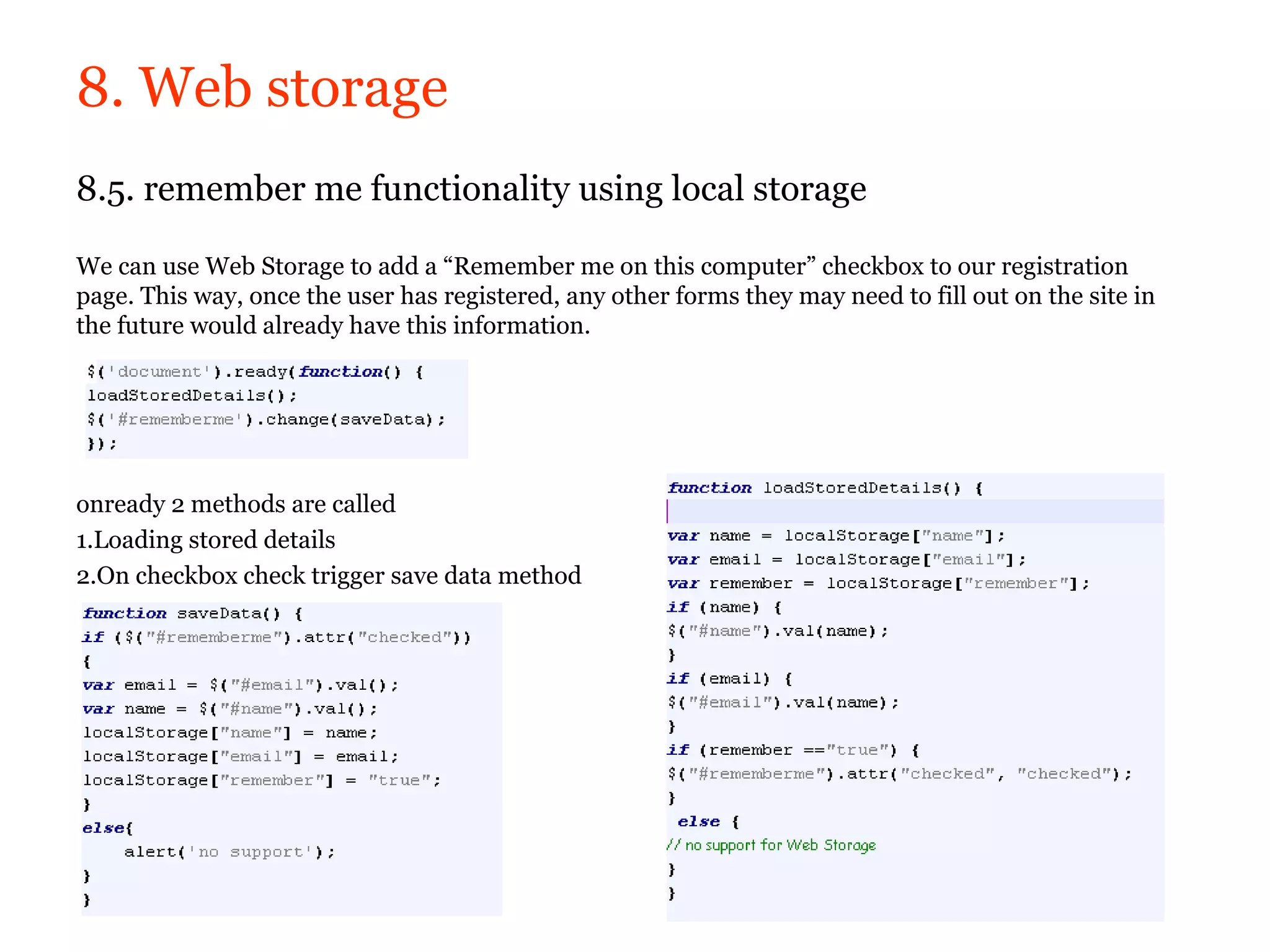 8. Web storage
8.5. remember me functionality using local storage

We can use Web Storage to add a “Remember me on this computer” checkbox to our registration
page. This way, once the user has registered, any other forms they may need to fill out on the site in
the future would already have this information.




onready 2 methods are called
1.Loading stored details
2.On checkbox check trigger save data method
 