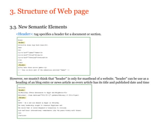 3. Structure of Web page

3.3. New Semantic Elements
    <Header>: tag specifies a header for a document or section.




However, we mustn't think that "header" is only for masthead of a website. "header" can be use as a
   heading of an blog entry or news article as every article has its title and published date and time
 