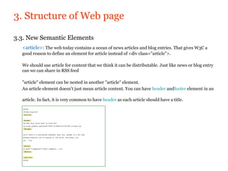 3. Structure of Web page

3.3. New Semantic Elements
  <article>: The web today contains a ocean of news articles and blog entries. That gives W3C a
  good reason to define an element for article instead of <div class="article">.

  We should use article for content that we think it can be distributable. Just like news or blog entry
  can we can share in RSS feed

  "article" element can be nested in another "article" element.
  An article element doesn't just mean article content. You can have header andfooter element in an

  article. In fact, it is very common to have header as each article should have a title.
 