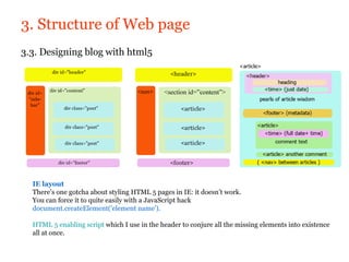 3. Structure of Web page
3.3. Designing blog with html5




  IE layout
  There’s one gotcha about styling HTML 5 pages in IE: it doesn’t work.
  You can force it to quite easily with a JavaScript hack
  document.createElement('element name').

  HTML 5 enabling script which I use in the header to conjure all the missing elements into existence
  all at once.
 