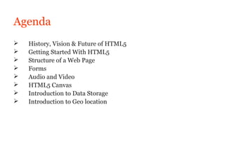 Agenda
   History, Vision & Future of HTML5
   Getting Started With HTML5
   Structure of a Web Page
   Forms
   Audio and Video
   HTML5 Canvas
   Introduction to Data Storage
   Introduction to Geo location
 