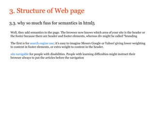 3. Structure of Web page
3.3. why so much fuss for semantics in html5

Well, they add semantics to the page. The browser now knows which area of your site is the header or
the footer because there are header and footer elements, whereas div might be called “branding

The first is for search engine use; it’s easy to imagine Messrs Google or Yahoo! giving lower weighting
to content in footer elements, or extra weight to content in the header.

site navigable for people with disabilities. People with learning difficulties might instruct their
browser always to put the articles before the navigation
 