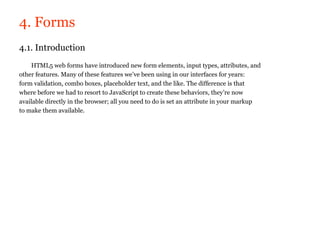4. Forms
4.1. Introduction
    HTML5 web forms have introduced new form elements, input types, attributes, and
other features. Many of these features we’ve been using in our interfaces for years:
form validation, combo boxes, placeholder text, and the like. The difference is that
where before we had to resort to JavaScript to create these behaviors, they’re now
available directly in the browser; all you need to do is set an attribute in your markup
to make them available.
 