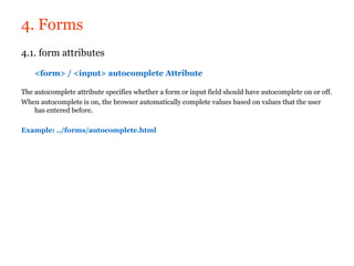 4. Forms
4.1. form attributes

    <form> / <input> autocomplete Attribute

The autocomplete attribute specifies whether a form or input field should have autocomplete on or off.
When autocomplete is on, the browser automatically complete values based on values that the user
    has entered before.

Example: ../forms/autocomplete.html
 