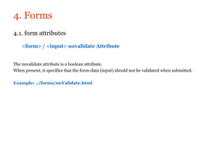 4. Forms
4.1. form attributes

    <form> / <input> novalidate Attribute


The novalidate attribute is a boolean attribute.
When present, it specifies that the form-data (input) should not be validated when submitted.

Example: ../forms/noValidate.html
 