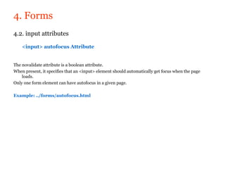 4. Forms
4.2. input attributes

    <input> autofocus Attribute


The novalidate attribute is a boolean attribute.
When present, it specifies that an <input> element should automatically get focus when the page
    loads.
Only one form element can have autofocus in a given page.

Example: ../forms/autofocus.html
 
