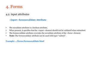 4. Forms
4.2. input attributes

    <input> formnovalidate Attribute


•   The novalidate attribute is a boolean attribute.
•   When present, it specifies that the <input> element should not be validated when submitted.
•   The formnovalidate attribute overrides the novalidate attribute of the <form> element.
•   Note: The formnovalidate attribute can be used with type="submit".

Example: ../forms/formnovalidate.html
 