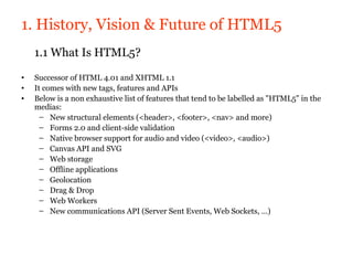 1. History, Vision & Future of HTML5
    1.1 What Is HTML5?
•   Successor of HTML 4.01 and XHTML 1.1
•   It comes with new tags, features and APIs
•   Below is a non exhaustive list of features that tend to be labelled as "HTML5" in the
    medias:
      – New structural elements (<header>, <footer>, <nav> and more)
      – Forms 2.0 and client-side validation
      – Native browser support for audio and video (<video>, <audio>)
      – Canvas API and SVG
      – Web storage
      – Offline applications
      – Geolocation
      – Drag & Drop
      – Web Workers
      – New communications API (Server Sent Events, Web Sockets, …)
 