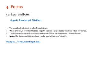 4. Forms
4.2. input attributes

    <input> formtarget Attribute


•   The novalidate attribute is a boolean attribute.
•   When present, it specifies that the <input> element should not be validated when submitted.
•   The formnovalidate attribute overrides the novalidate attribute of the <form> element.
•   Note: The formnovalidate attribute can be used with type="submit".

Example: ../forms/formtarget.html
 