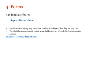 4. Forms
4.2. input attributes

    <input> list Attribute


•  Datalists are currently only supported in Firefox and Opera, but they are very cool.
•  They fulfill a common requirement: a text field with a set of predefined autocomplete
•  options.
Example: ../forms/datalist.html
 