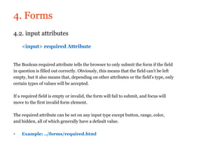 4. Forms
4.2. input attributes

    <input> required Attribute


The Boolean required attribute tells the browser to only submit the form if the field
in question is filled out correctly. Obviously, this means that the field can’t be left
empty, but it also means that, depending on other attributes or the field’s type, only
certain types of values will be accepted.

If a required field is empty or invalid, the form will fail to submit, and focus will
move to the first invalid form element.

The required attribute can be set on any input type except button, range, color,
and hidden, all of which generally have a default value.

•   Example: ../forms/required.html
 