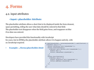 4. Forms
4.2. input attributes

    <input> placeholder Attribute

The placeholder attribute allows a short hint to be displayed inside the form element,
space permitting, telling the user what data should be entered in that field.
The placeholder text disappears when the field gains focus, and reappears on blur
if no data was entered.

Developers have provided this functionality with JavaScript
for years, but in HTML5 the placeholder attribute allows it to happen natively, with
no JavaScript required.

•   Example: ../forms/placeholder.html
 