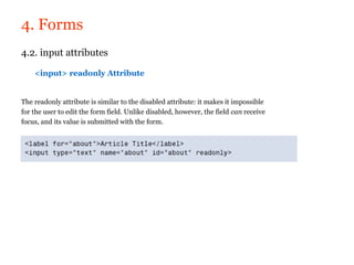 4. Forms
4.2. input attributes

    <input> readonly Attribute


The readonly attribute is similar to the disabled attribute: it makes it impossible
for the user to edit the form field. Unlike disabled, however, the field can receive
focus, and its value is submitted with the form.
 