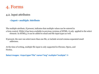 4. Forms
4.2. input attributes

    <input> multiple Attribute


The multiple attribute, if present, indicates that multiple values can be entered in
a form control. While it has been available in previous versions of HTML, it only applied to the select
     element. In HTML5, it can be added to email and file input types as well.

If present, the user can select more than one file, or include several comma-separated email
     addresses.

At the time of writing, multiple file input is only supported in Chrome, Opera, and
Firefox.

Select images: <input type="file" name="img" multiple="multiple" />
 