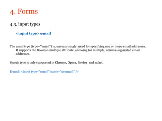 4. Forms
4.3. input types

    <input type> email


The email type (type="email") is, unsurprisingly, used for specifying one or more email addresses.
    It supports the Boolean multiple attribute, allowing for multiple, comma-separated email
    addresses.

Search type is only supported in Chrome, Opera, firefox and safari.

E-mail: <input type="email" name="usermail" />
 