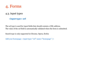 4. Forms
4.3. input types

    <input type> url


The url type is used for input fields that should contain a URL address.
The value of the url field is automatically validated when the form is submitted.

Search type is only supported in Chrome, Opera, firefox

Add your homepage: <input type="url" name="homepage" />
 