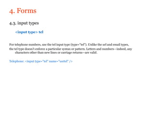 4. Forms
4.3. input types

    <input type> tel


For telephone numbers, use the tel input type (type="tel"). Unlike the url and email types,
the tel type doesn’t enforce a particular syntax or pattern. Letters and numbers—indeed, any
     characters other than new lines or carriage returns—are valid.

Telephone: <input type="tel" name="usrtel" />
 