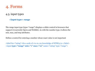 4. Forms
4.3. input types

    <input type> range


The range input type (type="range") displays a slider control in browsers that
support it (currently Opera and WebKit). As with the number type, it allows the
min, max, and step attributes.

Define a control for entering a number whose exact value is not important

<label for="rating">On a scale of 1 to 10, my knowledge of HTML5 is:</label>
<input type="range" min="1" max="10" name="rating" type="range">
 
