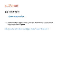 4. Forms
4.3. input types

    <input type> color


The color input type (type="color") provides the user with a color picker
    Supported only in Opera

Select your favorite color: <input type="color" name="favcolor" />
 