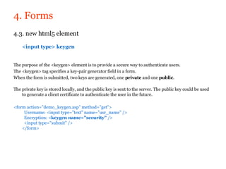 4. Forms
4.3. new html5 element

    <input type> keygen


The purpose of the <keygen> element is to provide a secure way to authenticate users.
The <keygen> tag specifies a key-pair generator field in a form.
When the form is submitted, two keys are generated, one private and one public.

The private key is stored locally, and the public key is sent to the server. The public key could be used
    to generate a client certificate to authenticate the user in the future.

<form action="demo_keygen.asp" method="get">
     Username: <input type="text" name="usr_name" />
     Encryption: <keygen name="security" />
     <input type="submit" />
    </form>
 