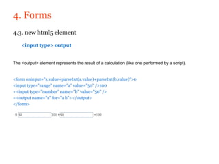 4. Forms
4.3. new html5 element

    <input type> output


The <output> element represents the result of a calculation (like one performed by a script).


<form oninput="x.value=parseInt(a.value)+parseInt(b.value)">0
<input type="range" name="a" value="50" />100
+<input type="number" name="b" value="50" />
=<output name="x" for="a b"></output>
</form>
 
