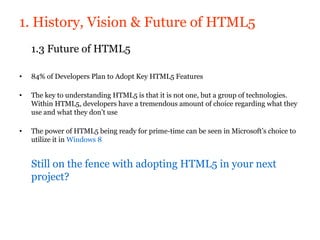 1. History, Vision & Future of HTML5
    1.3 Future of HTML5

•   84% of Developers Plan to Adopt Key HTML5 Features

•   The key to understanding HTML5 is that it is not one, but a group of technologies.
    Within HTML5, developers have a tremendous amount of choice regarding what they
    use and what they don’t use

•   The power of HTML5 being ready for prime-time can be seen in Microsoft’s choice to
    utilize it in Windows 8


    Still on the fence with adopting HTML5 in your next
    project?
 